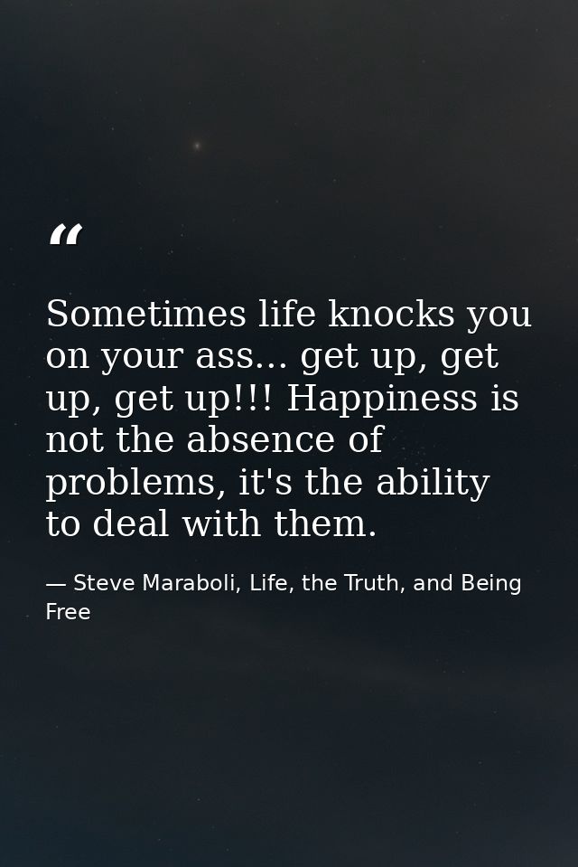 Sometimes life knocks you on your ass... get up, get up, get up!!! Happiness is not the absence of problems, it's the ab — Steve Maraboli, Life, the Truth, and Being Free