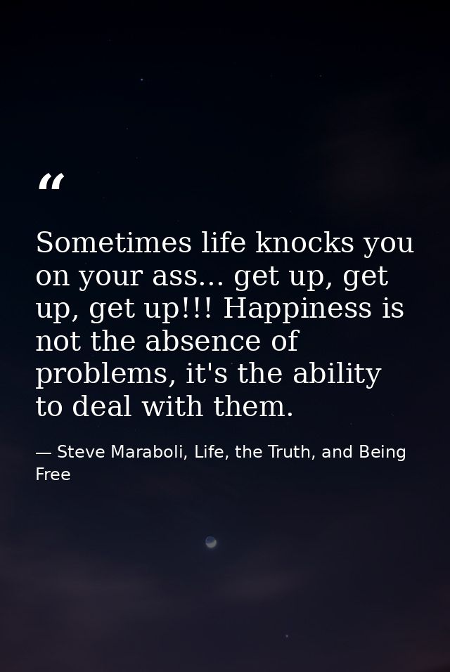 Sometimes life knocks you on your ass... get up, get up, get up!!! Happiness is not the absence of problems, it's the ab — Steve Maraboli, Life, the Truth, and Being Free