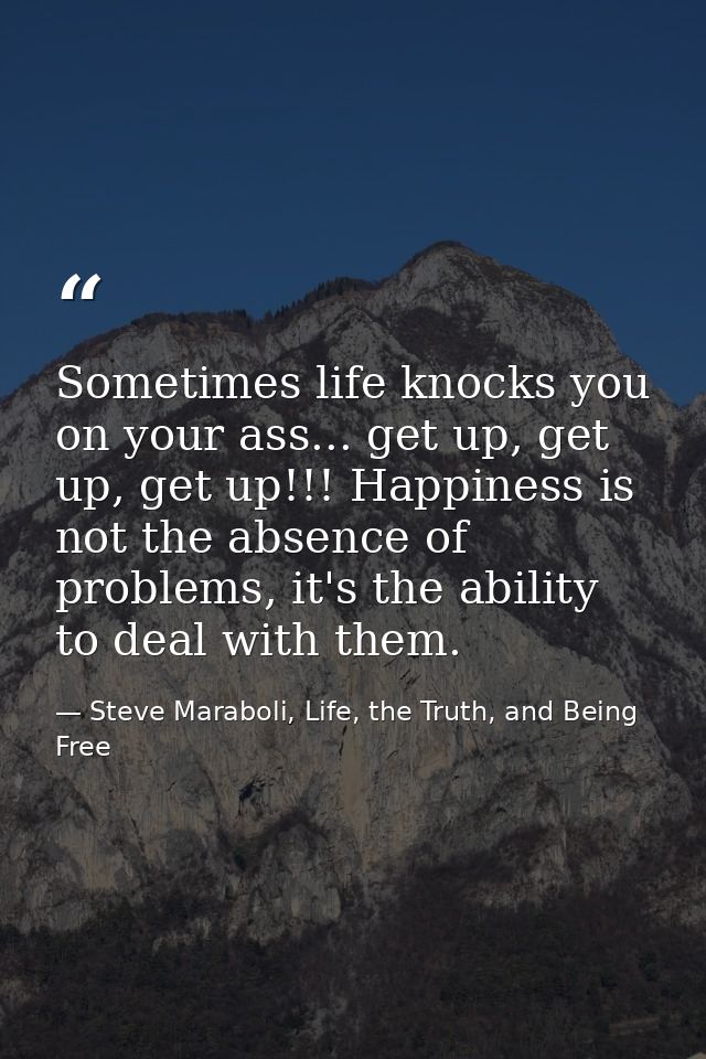 Sometimes life knocks you on your ass... get up, get up, get up!!! Happiness is not the absence of problems, it's the ab — Steve Maraboli, Life, the Truth, and Being Free