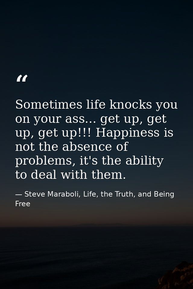 Sometimes life knocks you on your ass... get up, get up, get up!!! Happiness is not the absence of problems, it's the ab — Steve Maraboli, Life, the Truth, and Being Free
