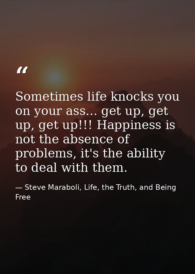 Sometimes life knocks you on your ass... get up, get up, get up!!! Happiness is not the absence of problems, it's the ab — Steve Maraboli, Life, the Truth, and Being Free