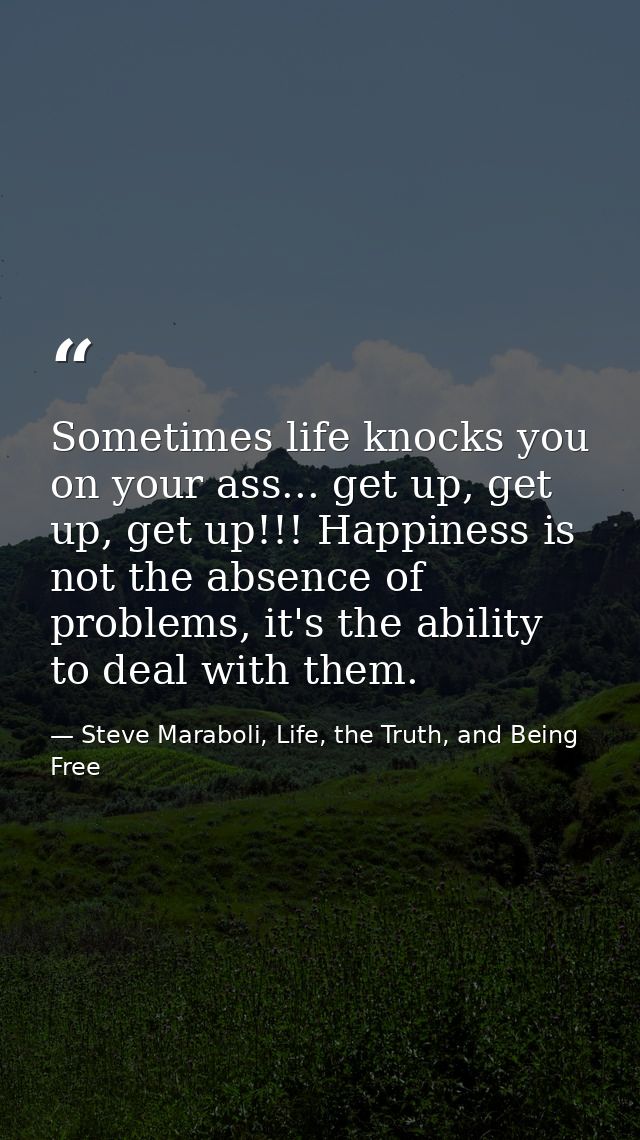Sometimes life knocks you on your ass... get up, get up, get up!!! Happiness is not the absence of problems, it's the ab — Steve Maraboli, Life, the Truth, and Being Free