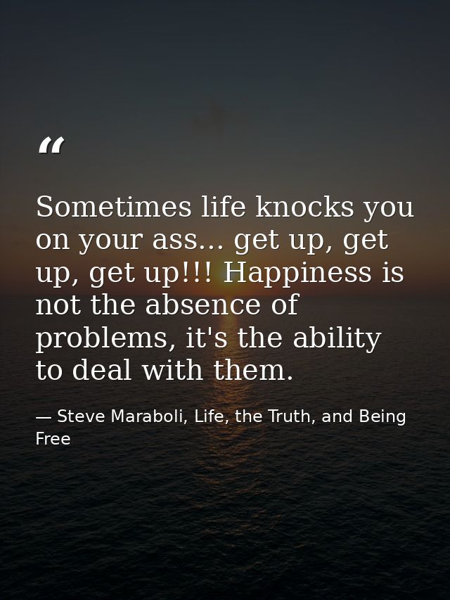 Sometimes life knocks you on your ass... get up, get up, get up!!! Happiness is not the absence of problems, it's the ab — Steve Maraboli, Life, the Truth, and Being Free