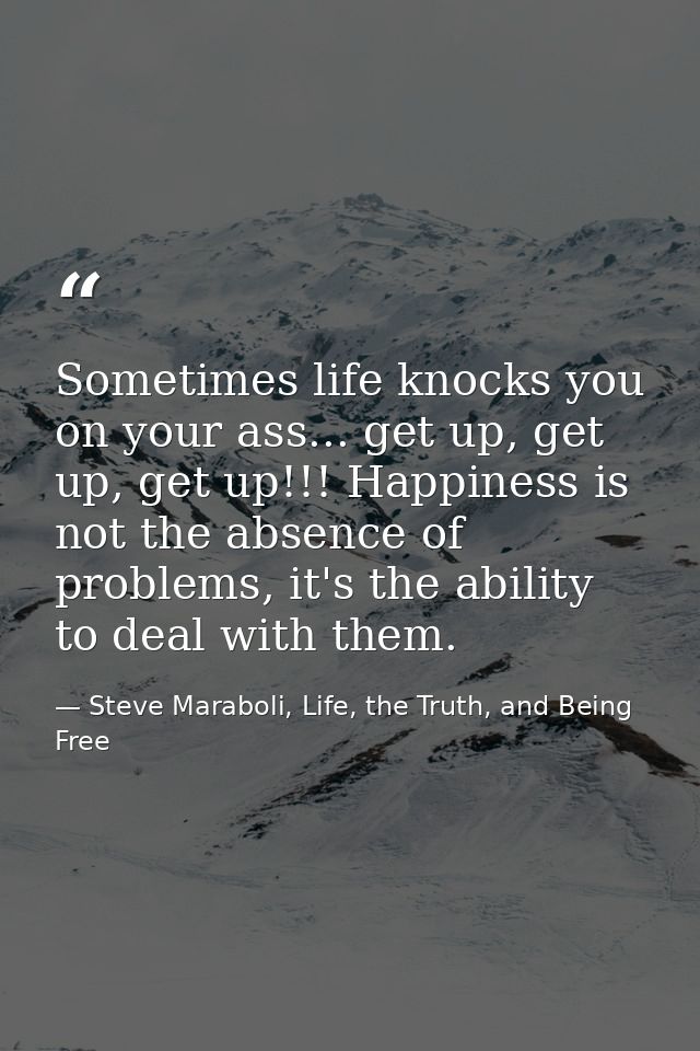 Sometimes life knocks you on your ass... get up, get up, get up!!! Happiness is not the absence of problems, it's the ab — Steve Maraboli, Life, the Truth, and Being Free