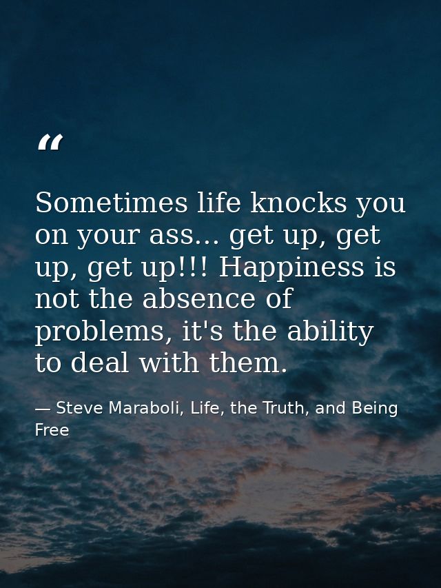 Sometimes life knocks you on your ass... get up, get up, get up!!! Happiness is not the absence of problems, it's the ab — Steve Maraboli, Life, the Truth, and Being Free