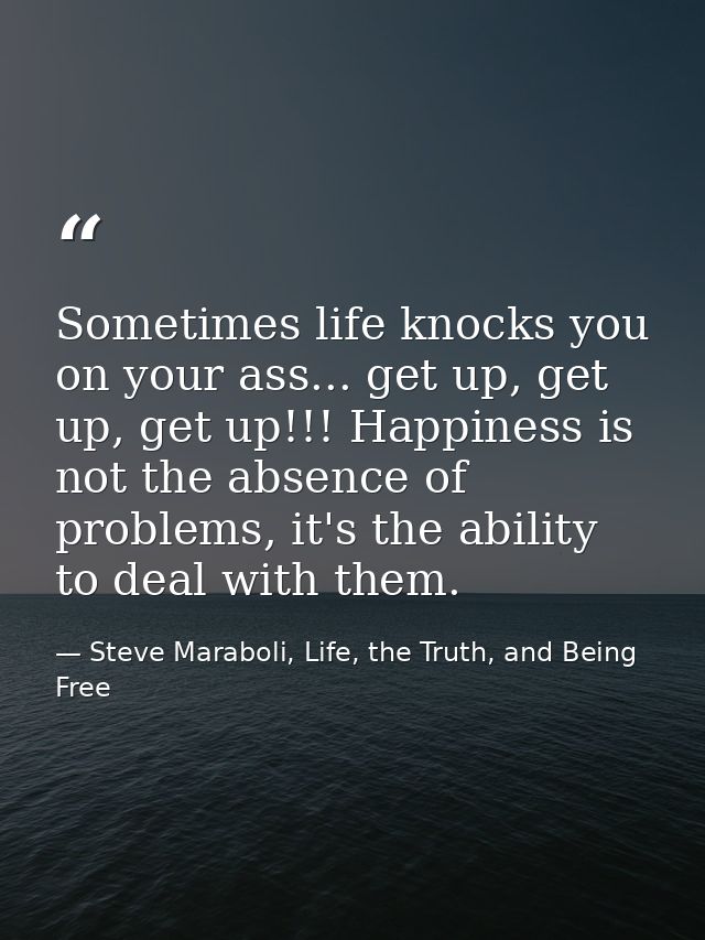 Sometimes life knocks you on your ass... get up, get up, get up!!! Happiness is not the absence of problems, it's the ab — Steve Maraboli, Life, the Truth, and Being Free