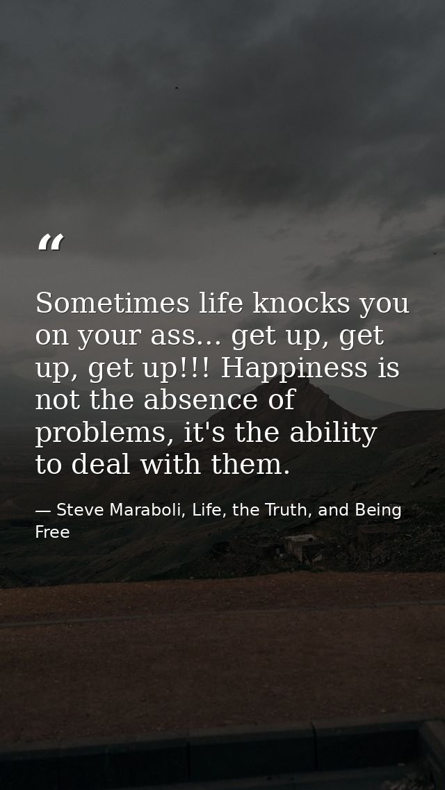 Sometimes life knocks you on your ass... get up, get up, get up!!! Happiness is not the absence of problems, it's the ab — Steve Maraboli, Life, the Truth, and Being Free