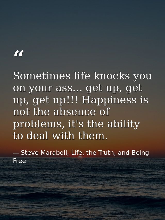 Sometimes life knocks you on your ass... get up, get up, get up!!! Happiness is not the absence of problems, it's the ab — Steve Maraboli, Life, the Truth, and Being Free