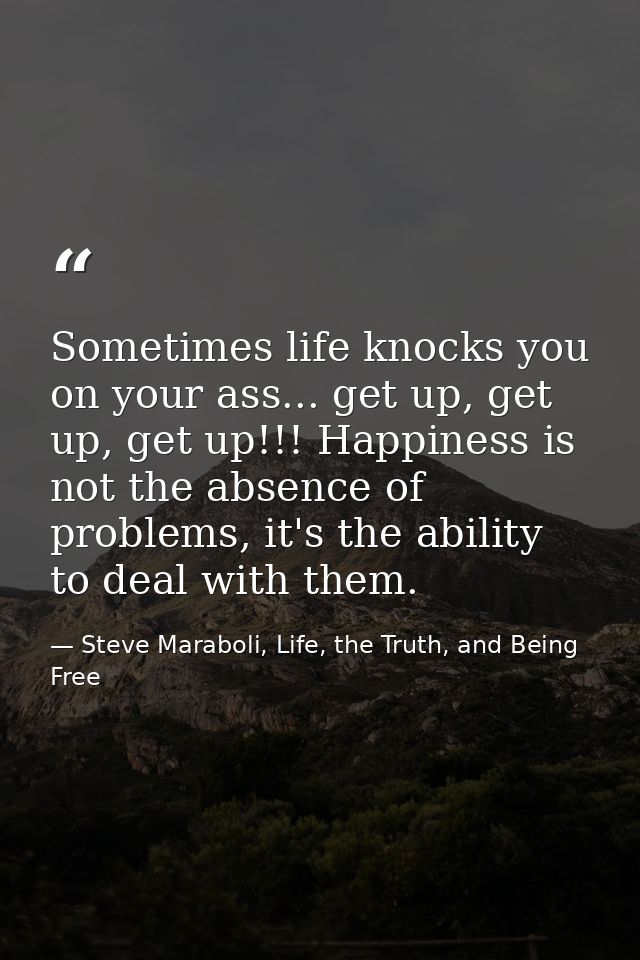 Sometimes life knocks you on your ass... get up, get up, get up!!! Happiness is not the absence of problems, it's the ab — Steve Maraboli, Life, the Truth, and Being Free