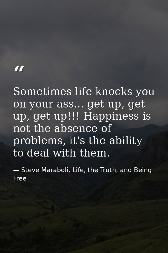 Sometimes life knocks you on your ass... get up, get up, get up!!! Happiness is not the absence of problems, it's the ab — Steve Maraboli, Life, the Truth, and Being Free