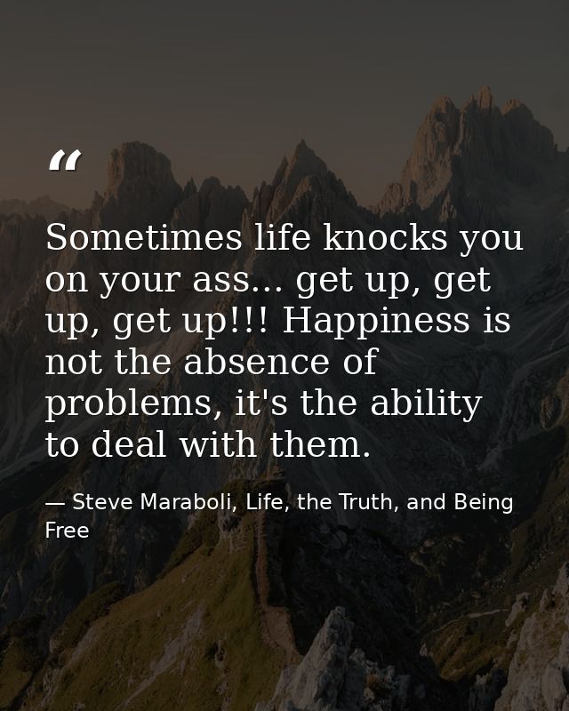 Sometimes life knocks you on your ass... get up, get up, get up!!! Happiness is not the absence of problems, it's the ab — Steve Maraboli, Life, the Truth, and Being Free