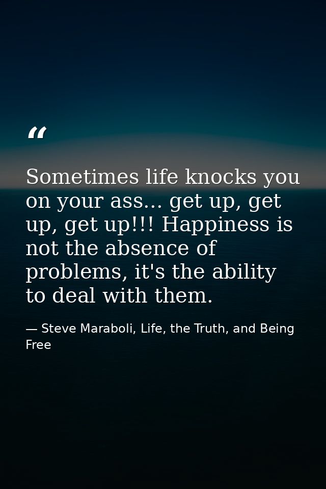 Sometimes life knocks you on your ass... get up, get up, get up!!! Happiness is not the absence of problems, it's the ab — Steve Maraboli, Life, the Truth, and Being Free