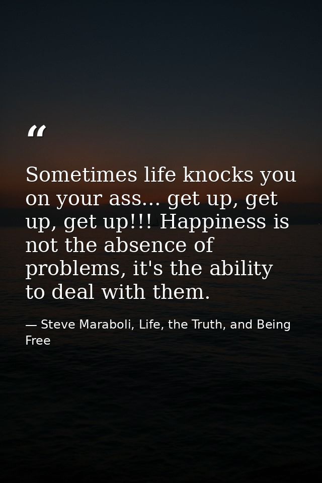 Sometimes life knocks you on your ass... get up, get up, get up!!! Happiness is not the absence of problems, it's the ab — Steve Maraboli, Life, the Truth, and Being Free