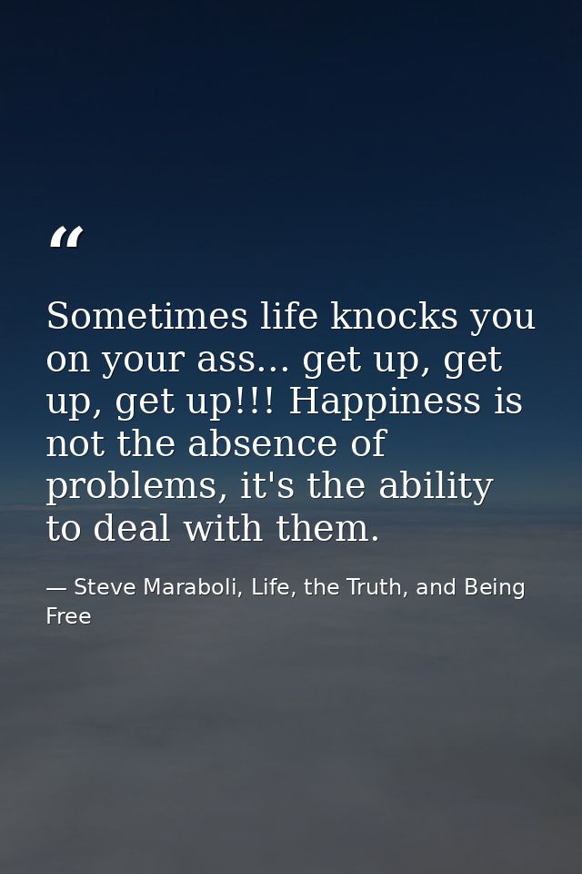 Sometimes life knocks you on your ass... get up, get up, get up!!! Happiness is not the absence of problems, it's the ab — Steve Maraboli, Life, the Truth, and Being Free