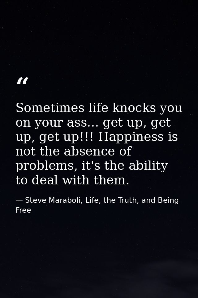 Sometimes life knocks you on your ass... get up, get up, get up!!! Happiness is not the absence of problems, it's the ab — Steve Maraboli, Life, the Truth, and Being Free