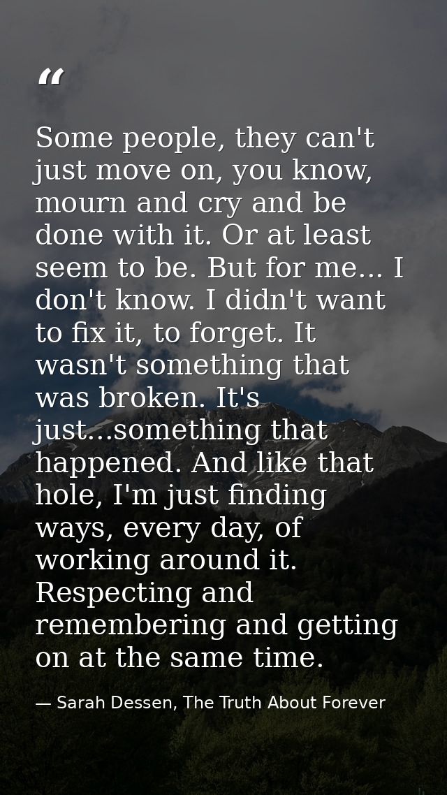 Some people, they can't just move on, you know, mourn and cry and be done with it. Or at least seem to be. But for me... — Sarah Dessen, The Truth About Forever