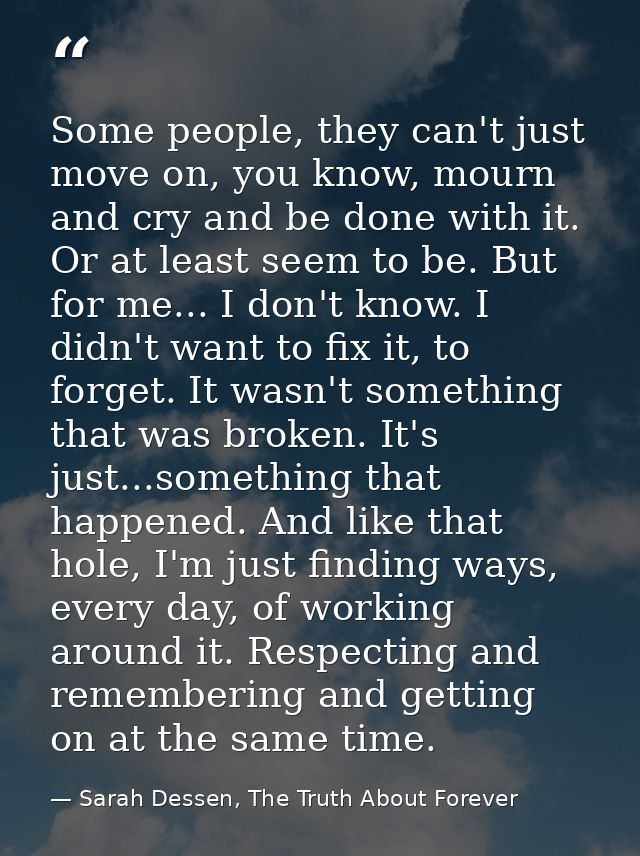 Some people, they can't just move on, you know, mourn and cry and be done with it. Or at least seem to be. But for me... — Sarah Dessen, The Truth About Forever
