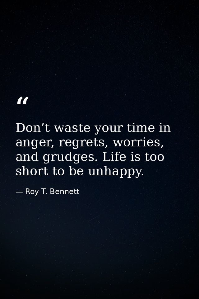 Don’t waste your time in anger, regrets, worries, and grudges. Life is too short to be unhappy. — Roy T. Bennett
