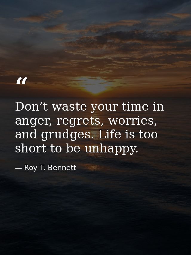 Don’t waste your time in anger, regrets, worries, and grudges. Life is too short to be unhappy. — Roy T. Bennett