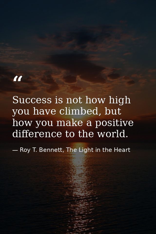Success is not how high you have climbed, but how you make a positive difference to the world. — Roy T. Bennett, The Light in the Heart