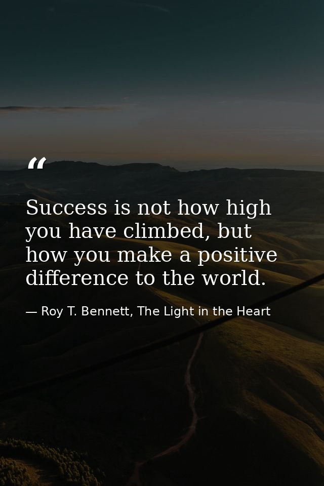 Success is not how high you have climbed, but how you make a positive difference to the world. — Roy T. Bennett, The Light in the Heart