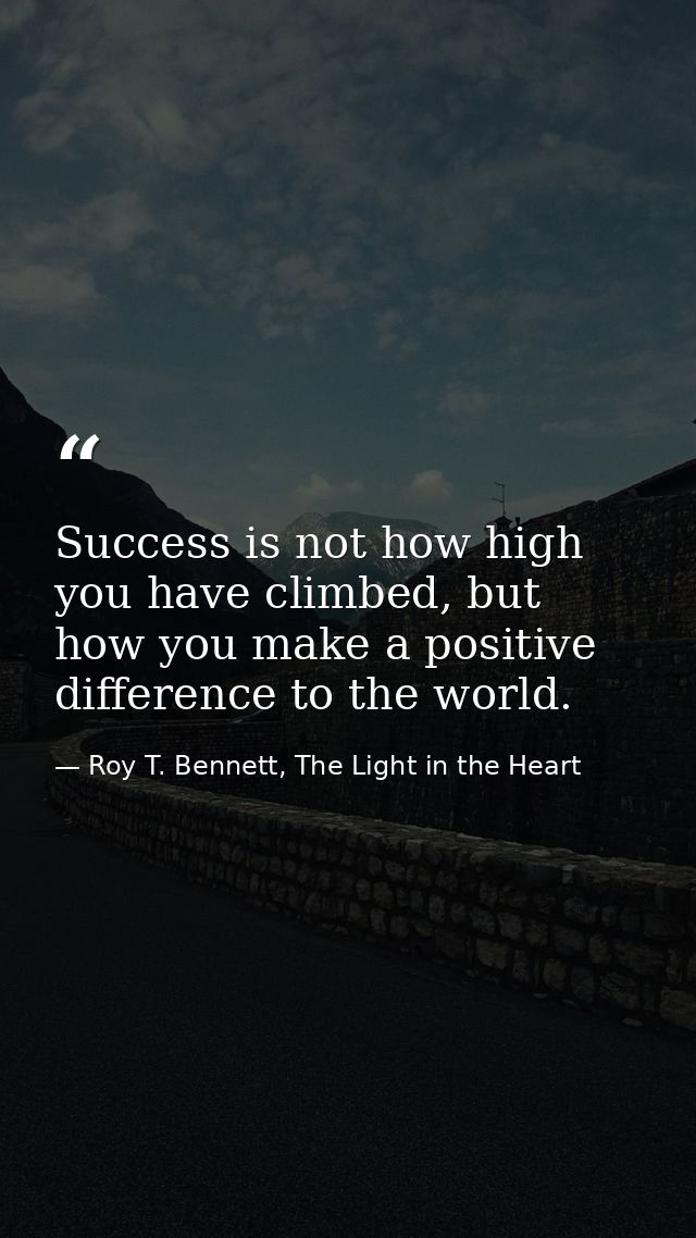 Success is not how high you have climbed, but how you make a positive difference to the world. — Roy T. Bennett, The Light in the Heart