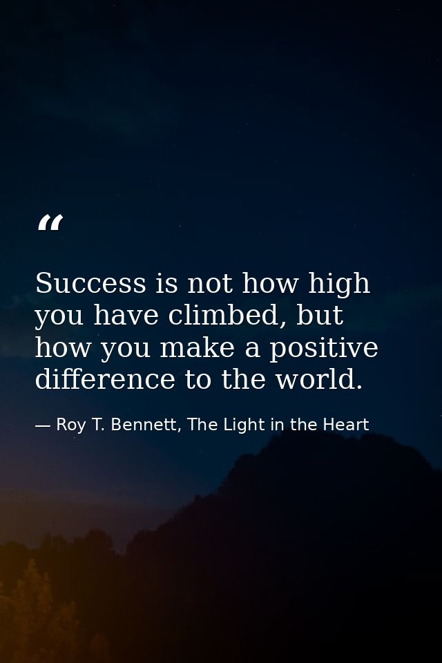 Success is not how high you have climbed, but how you make a positive difference to the world. — Roy T. Bennett, The Light in the Heart