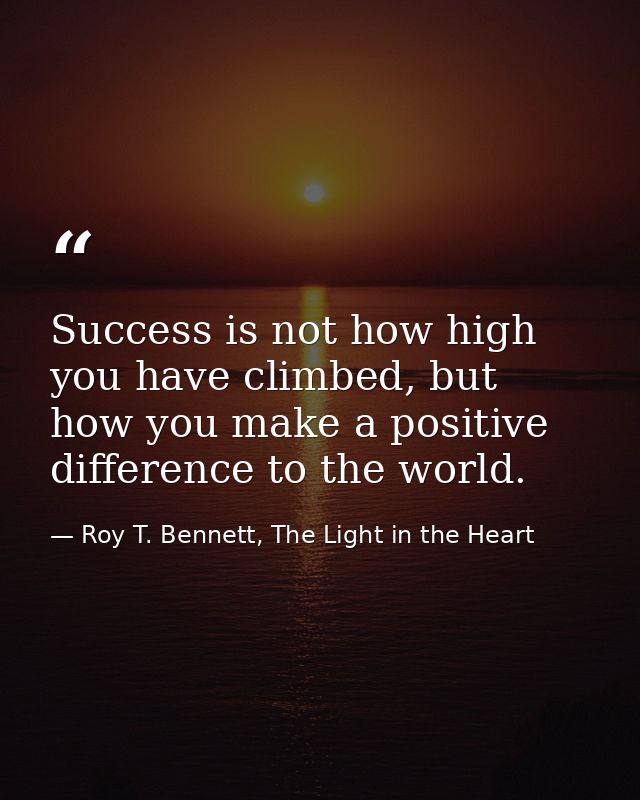 Success is not how high you have climbed, but how you make a positive difference to the world. — Roy T. Bennett, The Light in the Heart