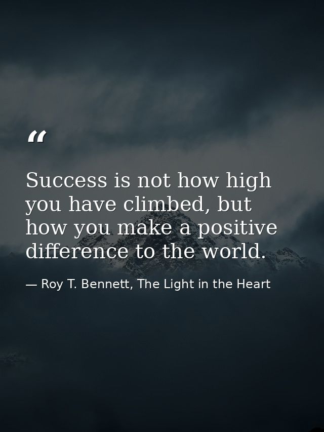 Success is not how high you have climbed, but how you make a positive difference to the world. — Roy T. Bennett, The Light in the Heart
