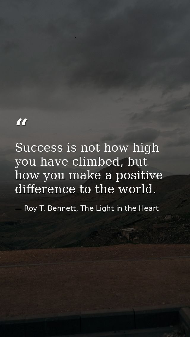Success is not how high you have climbed, but how you make a positive difference to the world. — Roy T. Bennett, The Light in the Heart