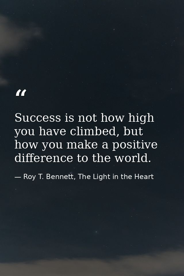 Success is not how high you have climbed, but how you make a positive difference to the world. — Roy T. Bennett, The Light in the Heart