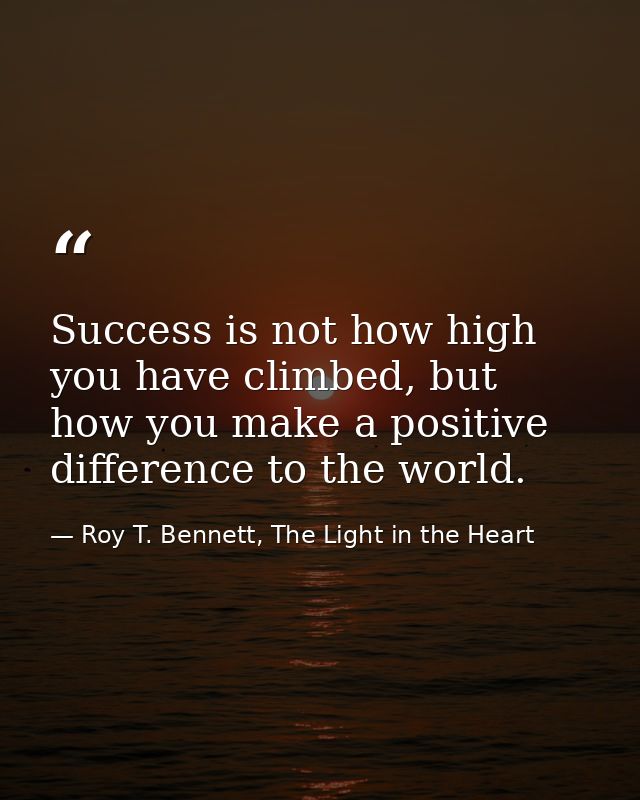 Success is not how high you have climbed, but how you make a positive difference to the world. — Roy T. Bennett, The Light in the Heart