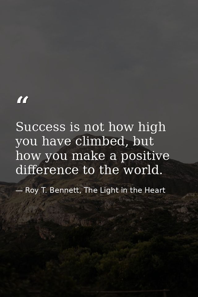 Success is not how high you have climbed, but how you make a positive difference to the world. — Roy T. Bennett, The Light in the Heart