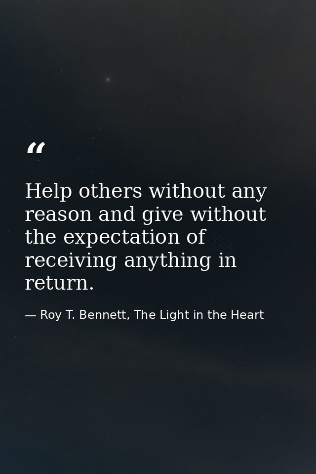 Help others without any reason and give without the expectation of receiving anything in return. — Roy T. Bennett, The Light in the Heart