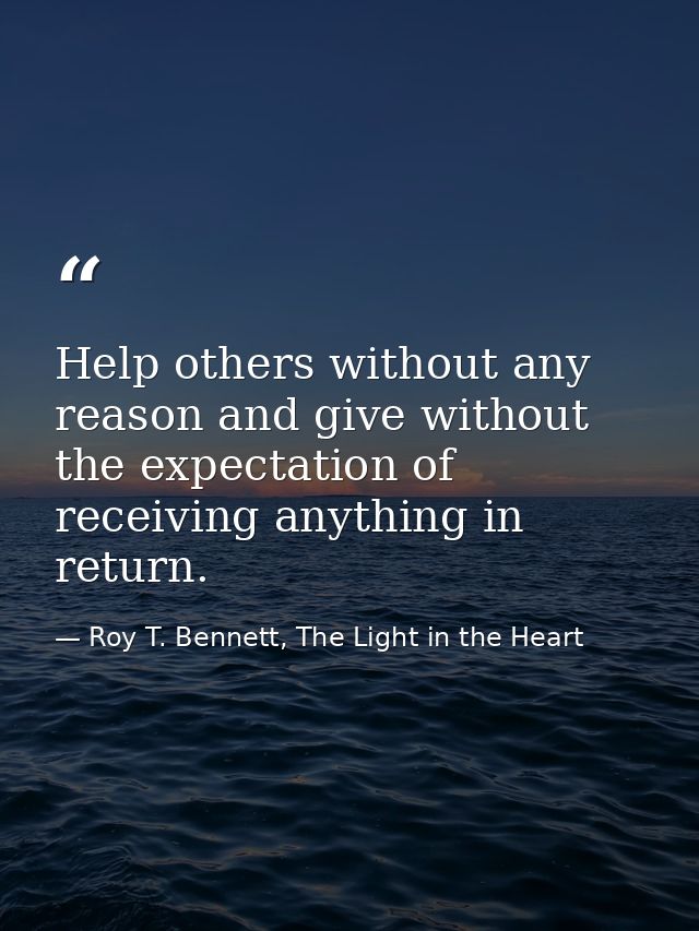 Help others without any reason and give without the expectation of receiving anything in return. — Roy T. Bennett, The Light in the Heart