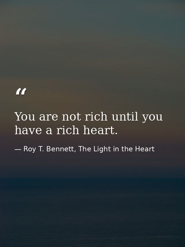 You are not rich until you have a rich heart. — Roy T. Bennett, The Light in the Heart