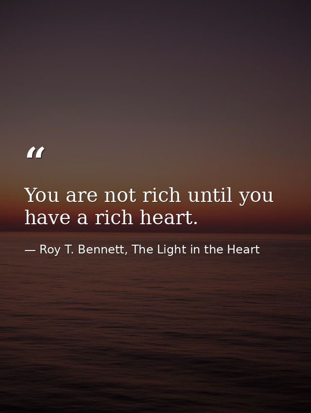You are not rich until you have a rich heart. — Roy T. Bennett, The Light in the Heart