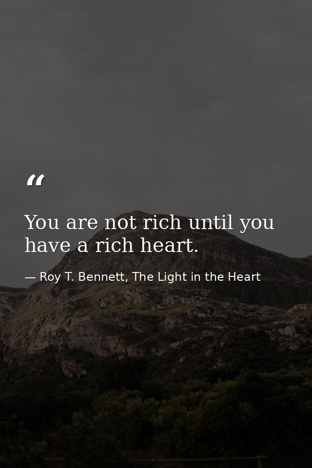 You are not rich until you have a rich heart. — Roy T. Bennett, The Light in the Heart