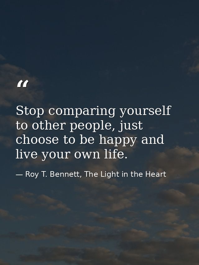 Stop comparing yourself to other people, just choose to be happy and live your own life. — Roy T. Bennett, The Light in the Heart