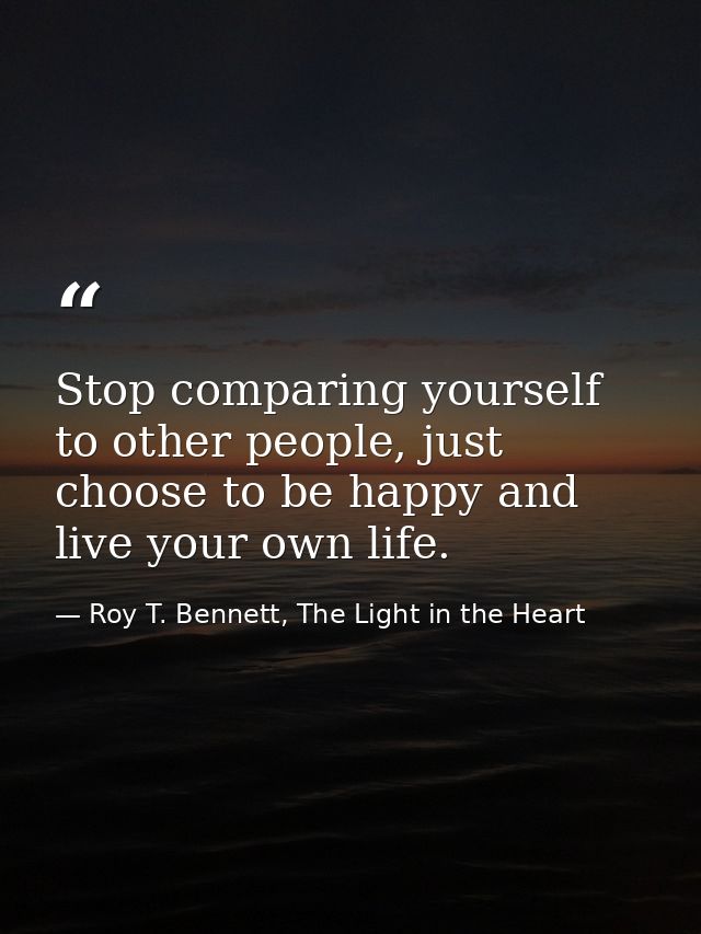 Stop comparing yourself to other people, just choose to be happy and live your own life. — Roy T. Bennett, The Light in the Heart