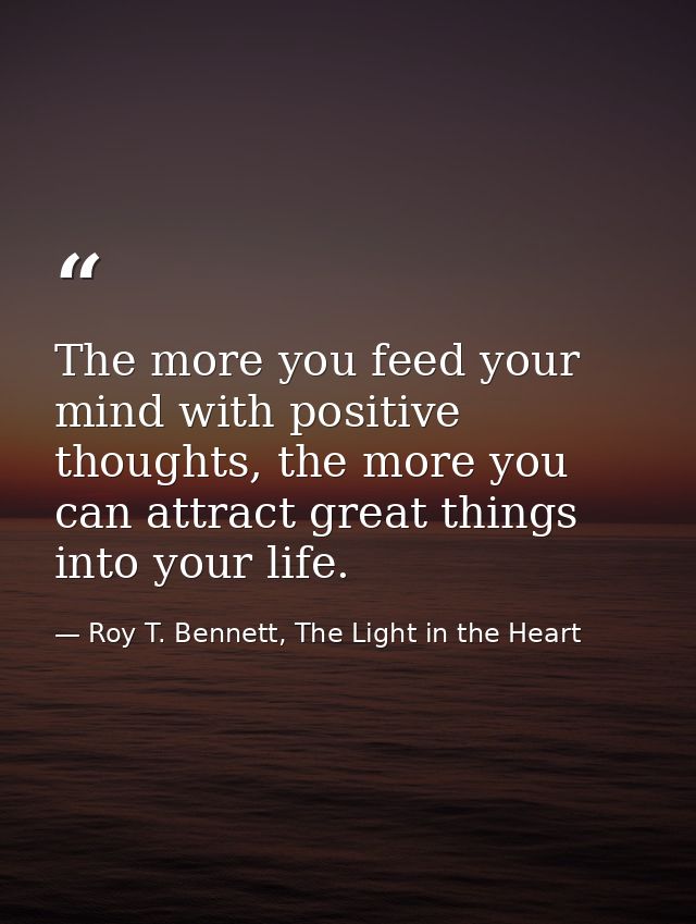 The more you feed your mind with positive thoughts, the more you can attract great things into your life. — Roy T. Bennett, The Light in the Heart