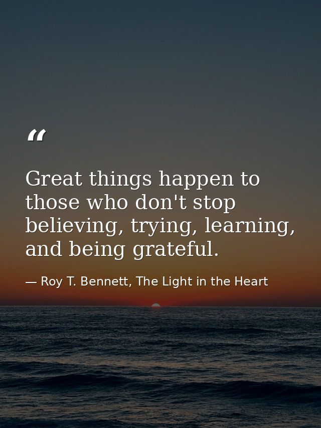 Great things happen to those who don't stop believing, trying, learning, and being grateful. — Roy T. Bennett, The Light in the Heart