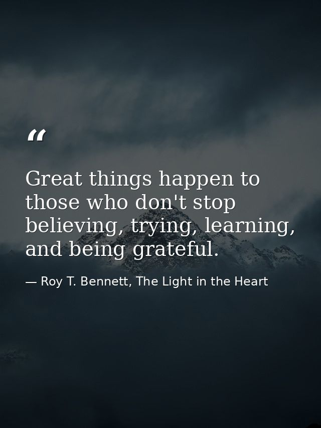 Great things happen to those who don't stop believing, trying, learning, and being grateful. — Roy T. Bennett, The Light in the Heart