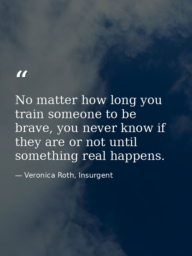 No matter how long you train someone to be brave, you never know if they are or not until something real happens. — Veronica Roth, Insurgent