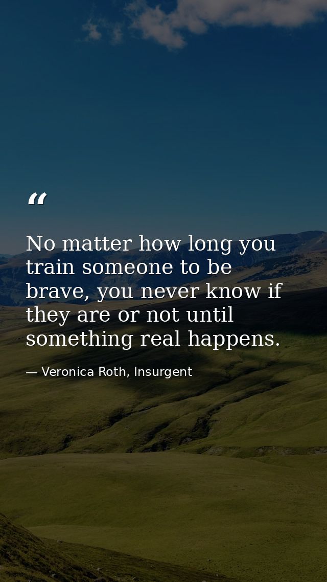 No matter how long you train someone to be brave, you never know if they are or not until something real happens. — Veronica Roth, Insurgent