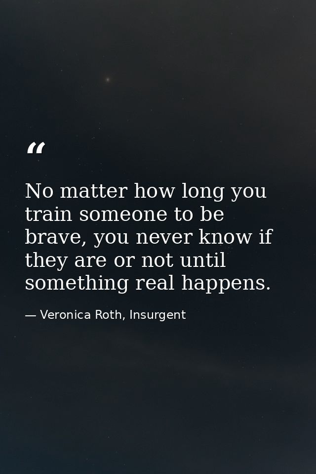 No matter how long you train someone to be brave, you never know if they are or not until something real happens. — Veronica Roth, Insurgent