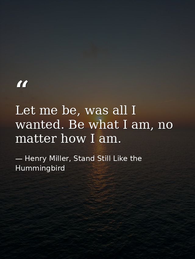 Let me be, was all I wanted. Be what I am, no matter how I am. — Henry Miller, Stand Still Like the Hummingbird