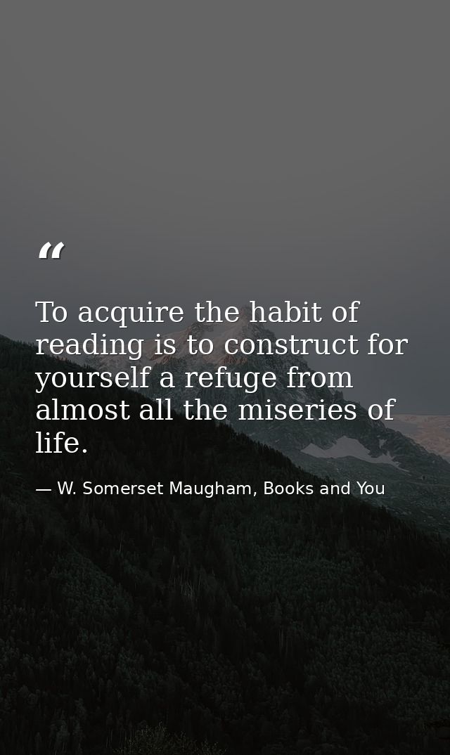 To acquire the habit of reading is to construct for yourself a refuge from almost all the miseries of life. — W. Somerset Maugham, Books and You