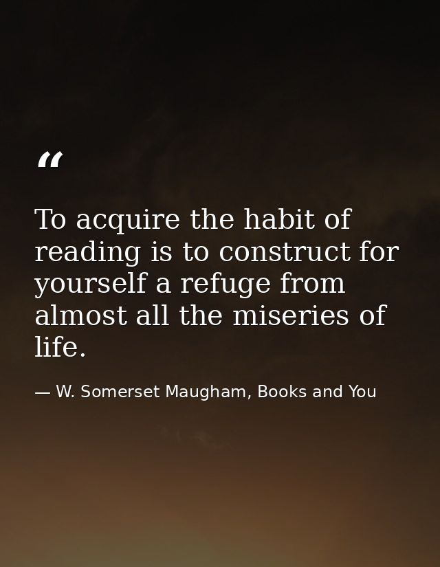 To acquire the habit of reading is to construct for yourself a refuge from almost all the miseries of life. — W. Somerset Maugham, Books and You