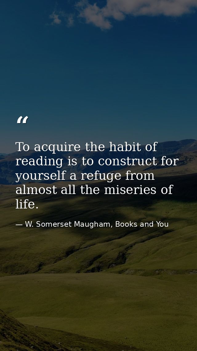 To acquire the habit of reading is to construct for yourself a refuge from almost all the miseries of life. — W. Somerset Maugham, Books and You
